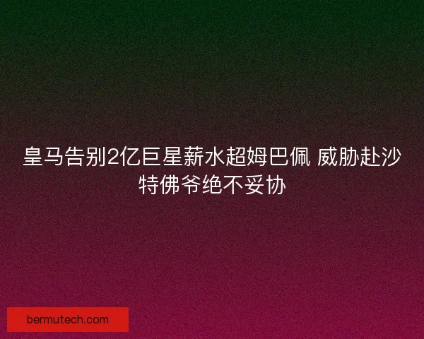 皇马告别2亿巨星薪水超姆巴佩 威胁赴沙特佛爷绝不妥协