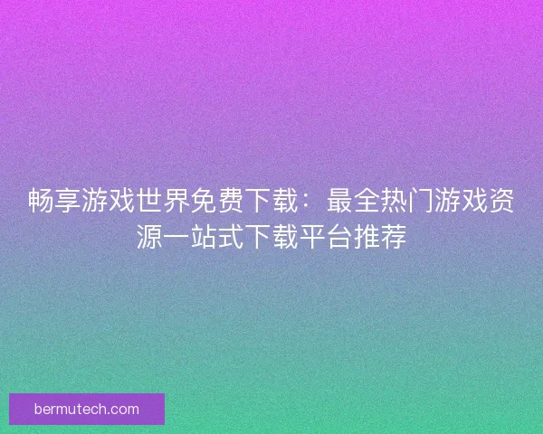 畅享游戏世界免费下载：最全热门游戏资源一站式下载平台推荐