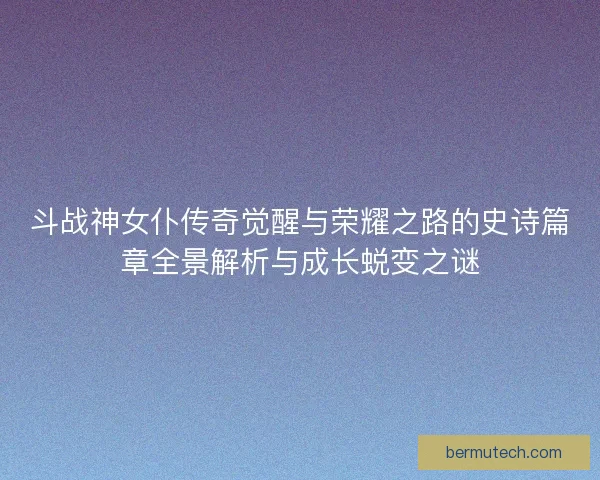斗战神女仆传奇觉醒与荣耀之路的史诗篇章全景解析与成长蜕变之谜