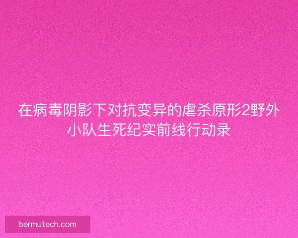 在病毒阴影下对抗变异的虐杀原形2野外小队生死纪实前线行动录