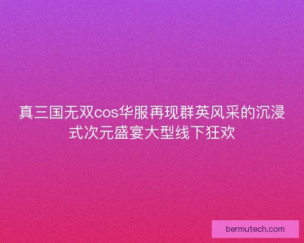 真三国无双cos华服再现群英风采的沉浸式次元盛宴大型线下狂欢