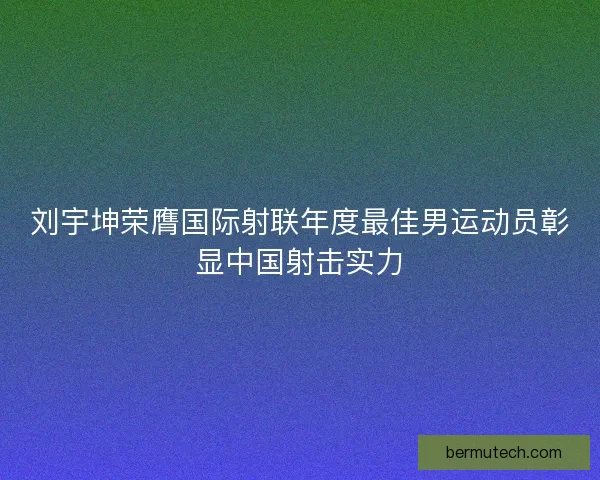 刘宇坤荣膺国际射联年度最佳男运动员彰显中国射击实力