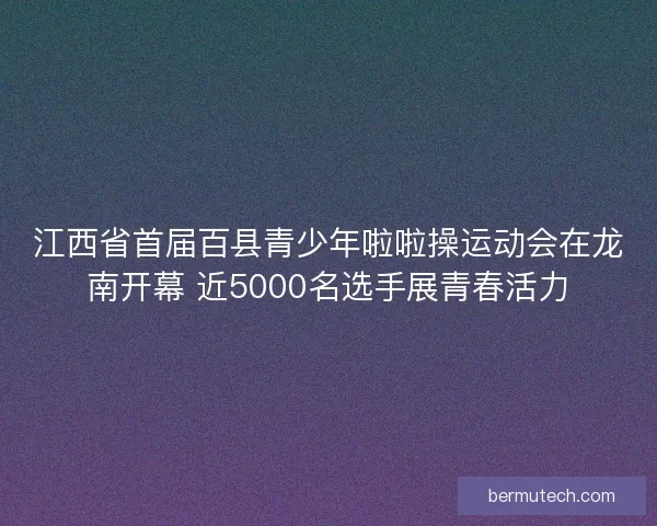 江西省首届百县青少年啦啦操运动会在龙南开幕 近5000名选手展青春活力