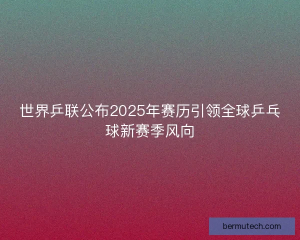 世界乒联公布2025年赛历引领全球乒乓球新赛季风向