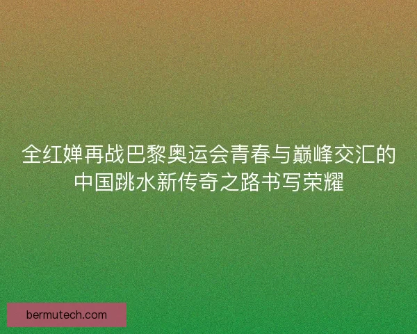 全红婵再战巴黎奥运会青春与巅峰交汇的中国跳水新传奇之路书写荣耀