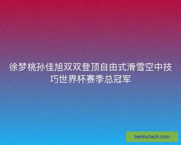 徐梦桃孙佳旭双双登顶自由式滑雪空中技巧世界杯赛季总冠军
