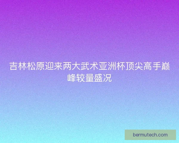 吉林松原迎来两大武术亚洲杯顶尖高手巅峰较量盛况