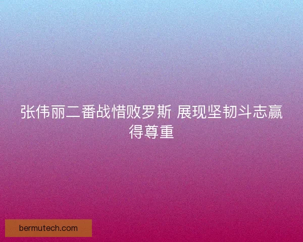 张伟丽二番战惜败罗斯 展现坚韧斗志赢得尊重